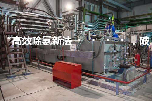 “高效除氨新法，破解氨氮廢水超標(biāo)難題”